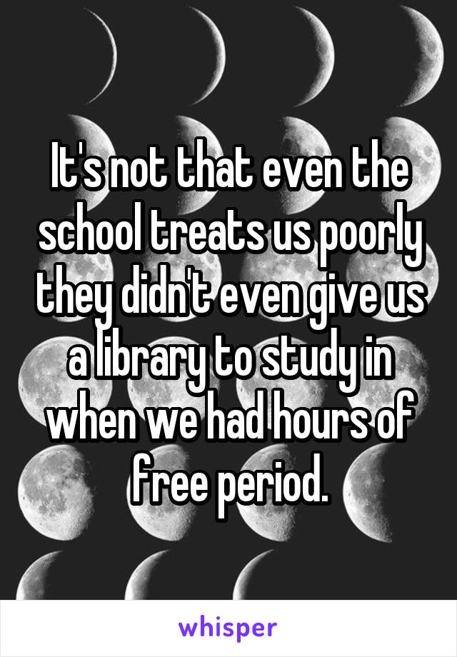 It's not that even the school treats us poorly they didn't even give us a library to study in when we had hours of free period.