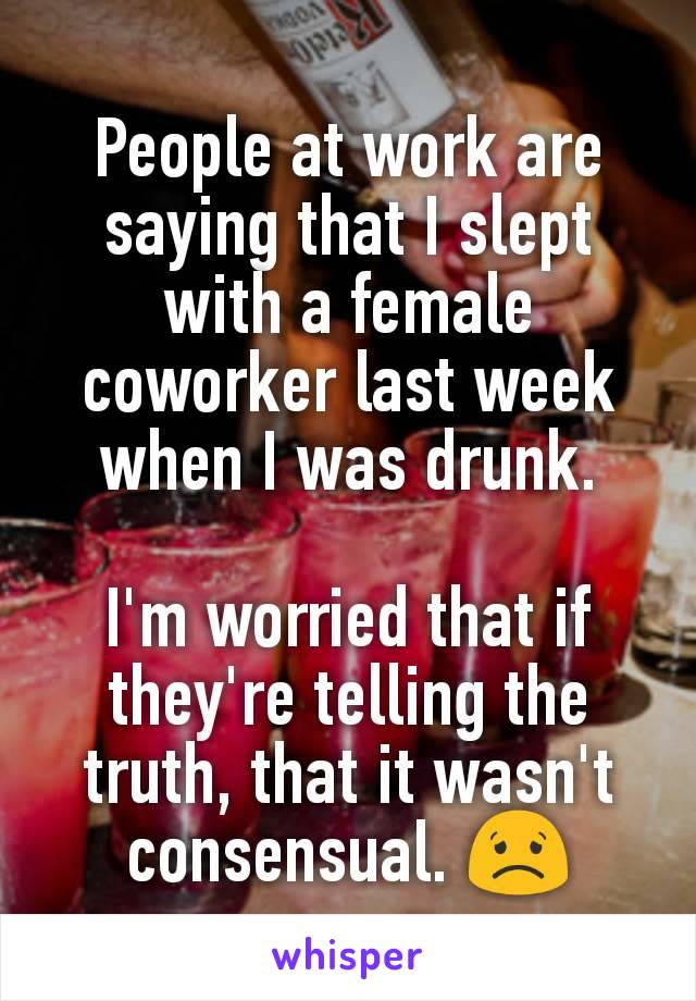 People at work are saying that I slept with a female coworker last week when I was drunk.

I'm worried that if they're telling the truth, that it wasn't consensual. ðŸ˜Ÿ