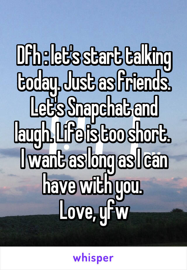 Dfh : let's start talking today. Just as friends. Let's Snapchat and laugh. Life is too short. 
I want as long as I can have with you. 
Love, yfw
