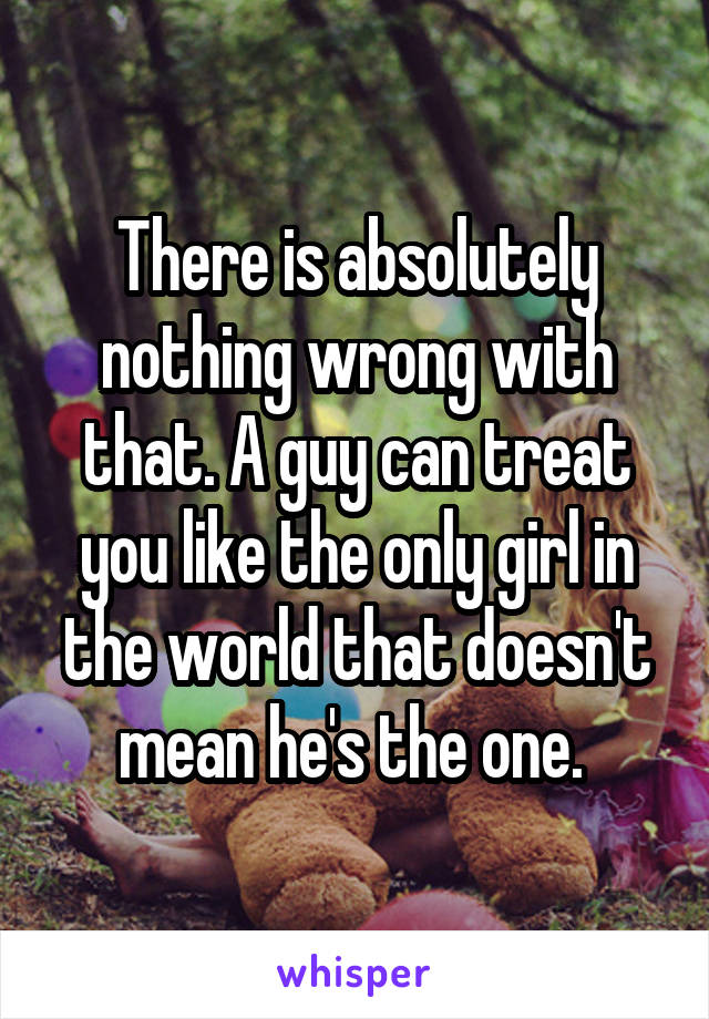 There is absolutely nothing wrong with that. A guy can treat you like the only girl in the world that doesn't mean he's the one. 