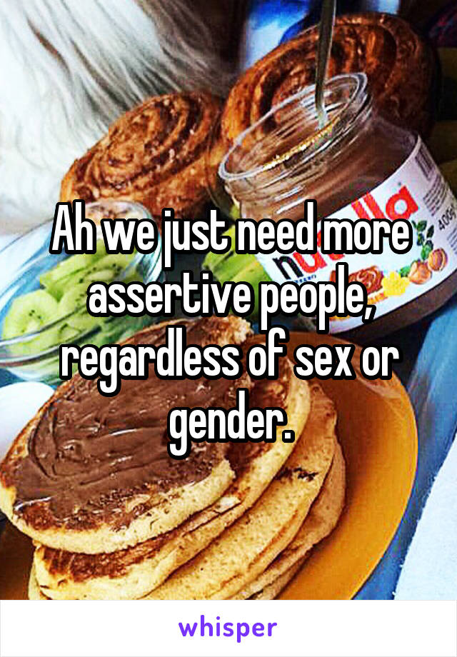 Ah we just need more assertive people, regardless of sex or gender.