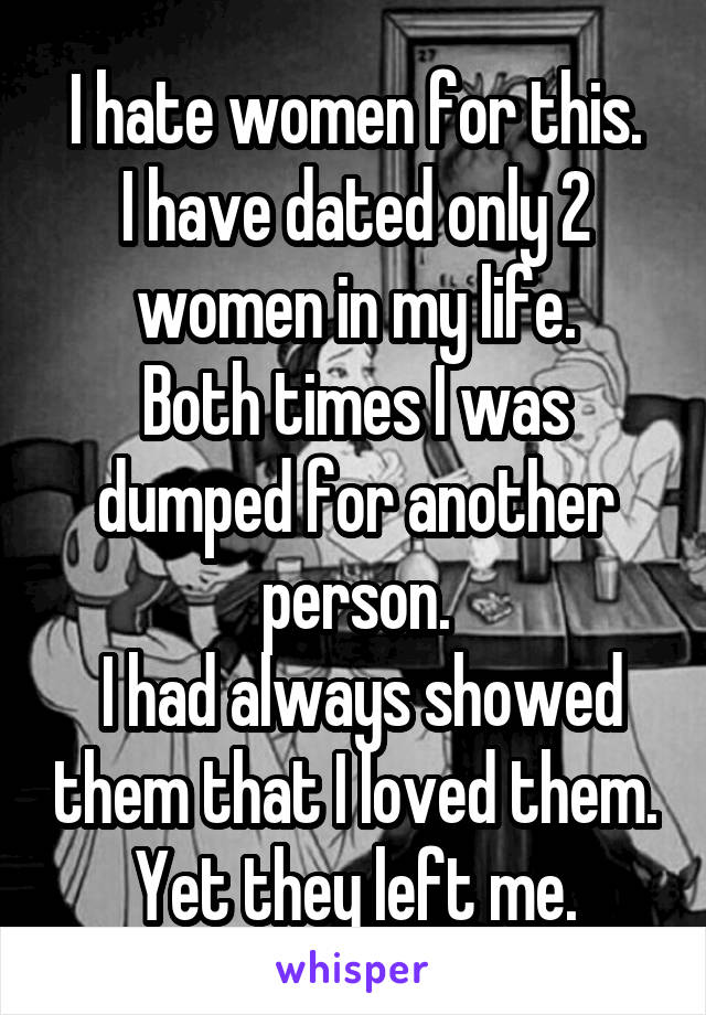 I hate women for this.
I have dated only 2 women in my life.
Both times I was dumped for another person.
 I had always showed them that I loved them.
Yet they left me.