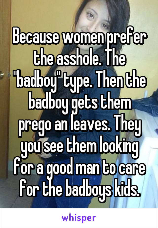 Because women prefer the asshole. The "badboy" type. Then the badboy gets them prego an leaves. They you see them looking for a good man to care for the badboys kids.