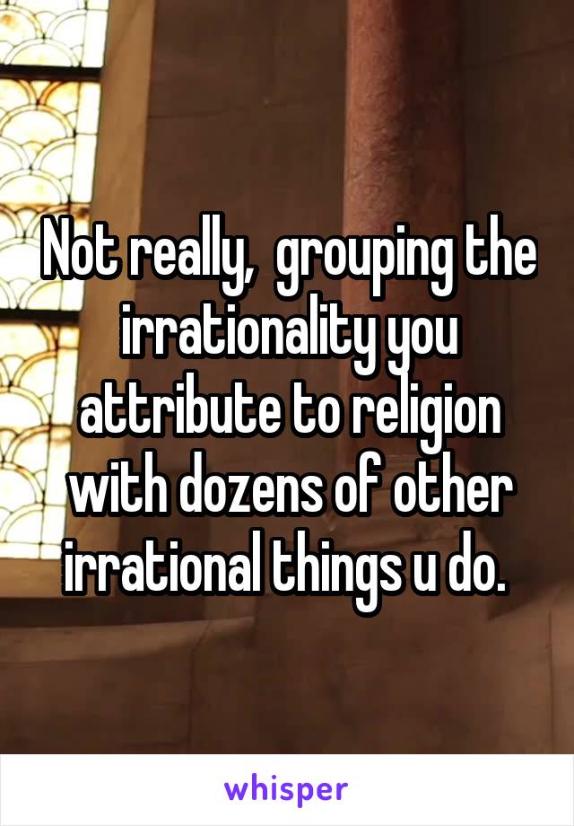 Not really,  grouping the irrationality you attribute to religion with dozens of other irrational things u do. 