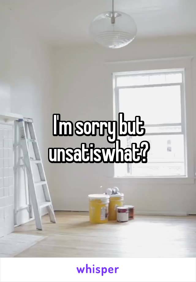 I'm sorry but unsatiswhat?