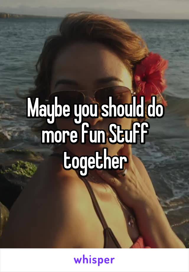 Maybe you should do more fun Stuff together