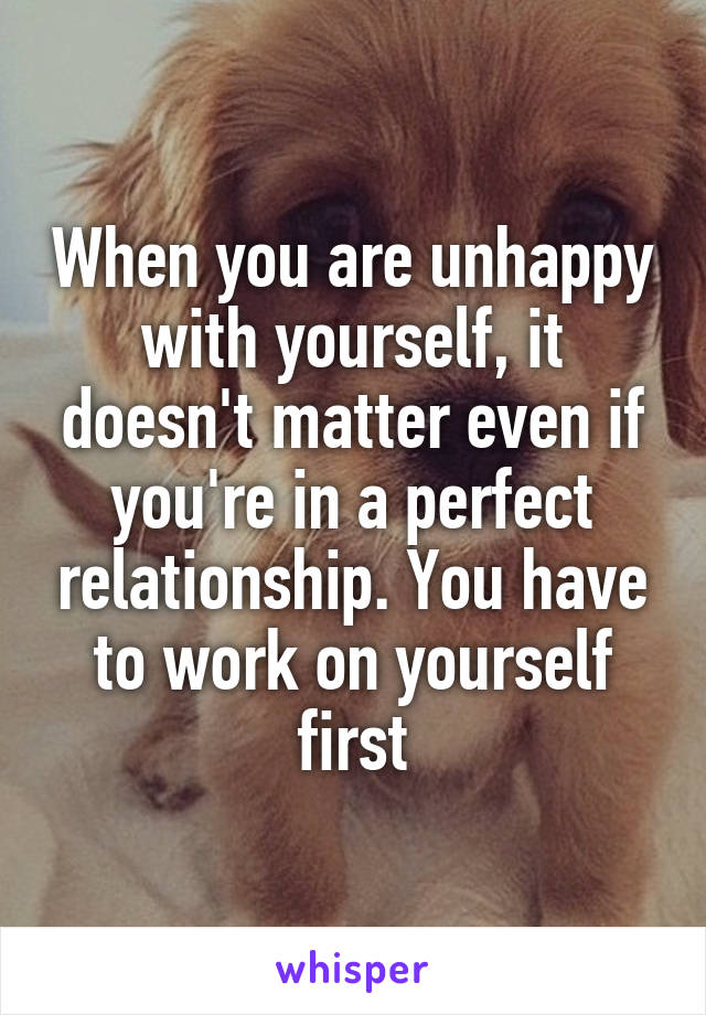 When you are unhappy with yourself, it doesn't matter even if you're in a perfect relationship. You have to work on yourself first