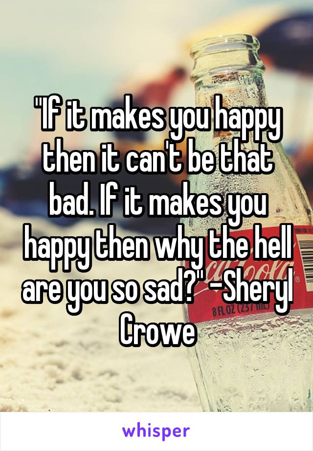 "If it makes you happy then it can't be that bad. If it makes you happy then why the hell are you so sad?" -Sheryl Crowe