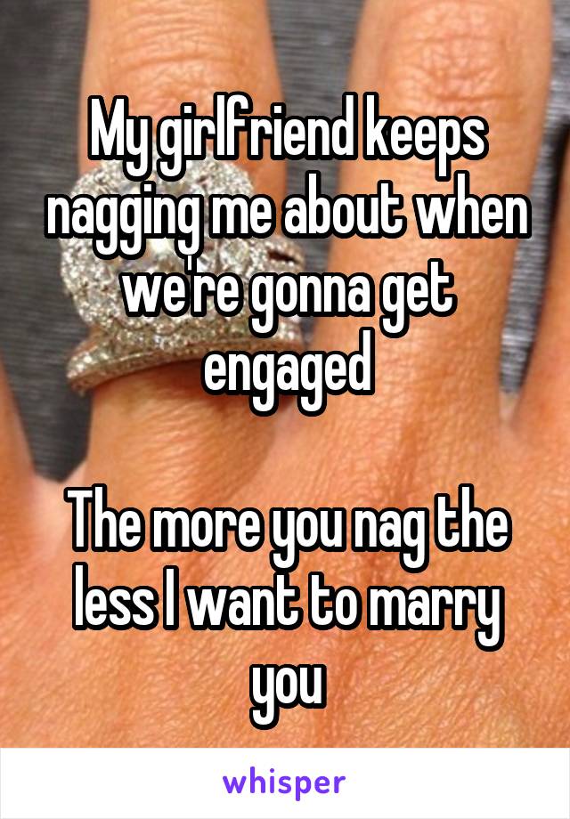 My girlfriend keeps nagging me about when we're gonna get engaged

The more you nag the less I want to marry you