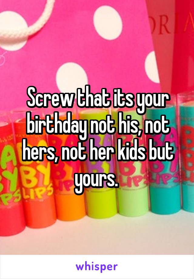 Screw that its your birthday not his, not hers, not her kids but yours. 