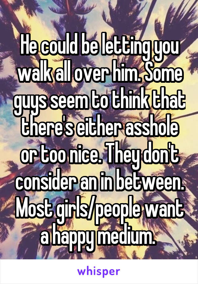 He could be letting you walk all over him. Some guys seem to think that there's either asshole or too nice. They don't consider an in between. Most girls/people want a happy medium. 