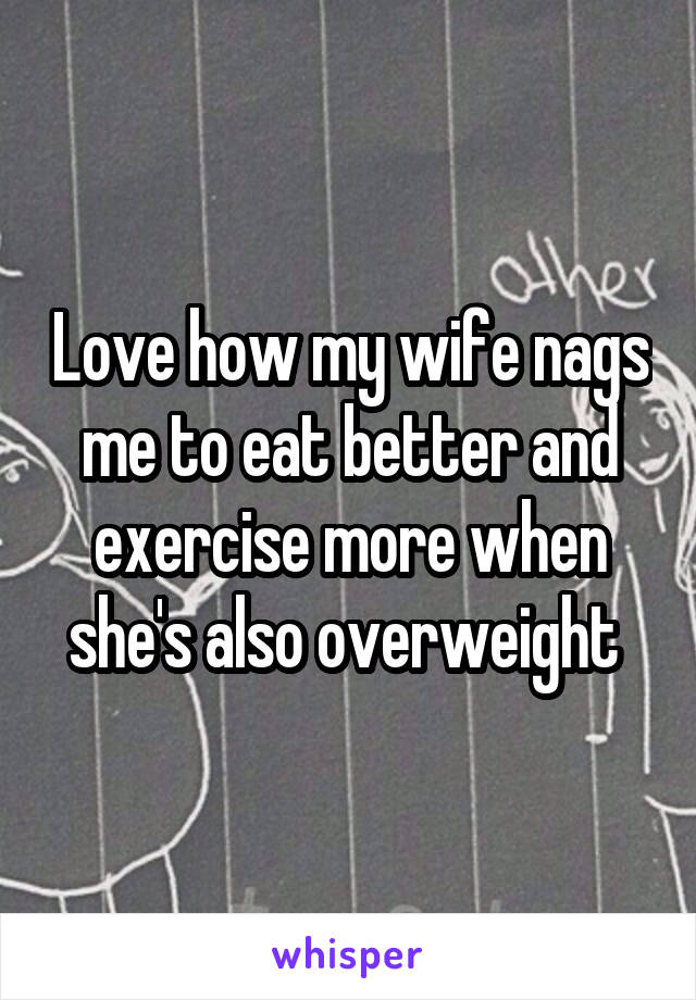 Love how my wife nags me to eat better and exercise more when she's also overweight 