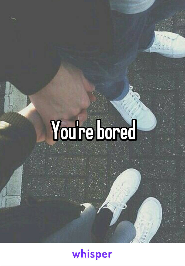 You're bored