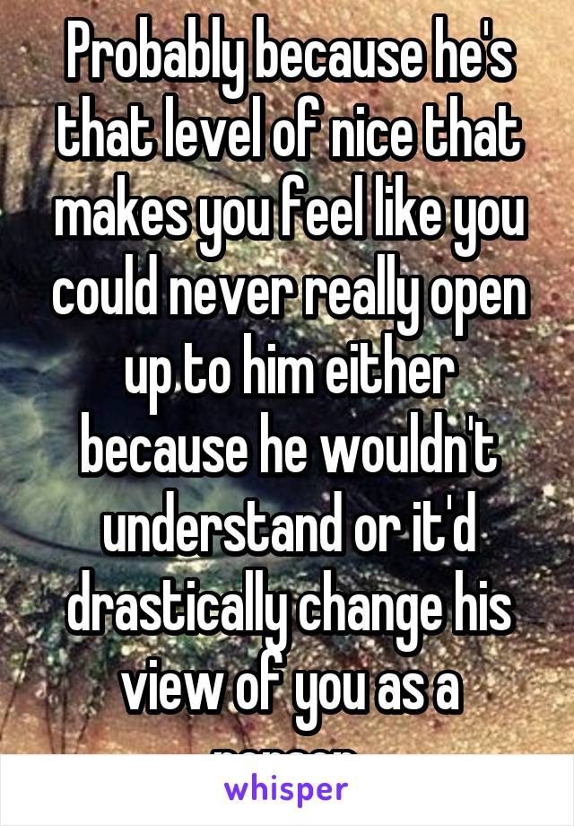 Probably because he's that level of nice that makes you feel like you could never really open up to him either because he wouldn't understand or it'd drastically change his view of you as a person.