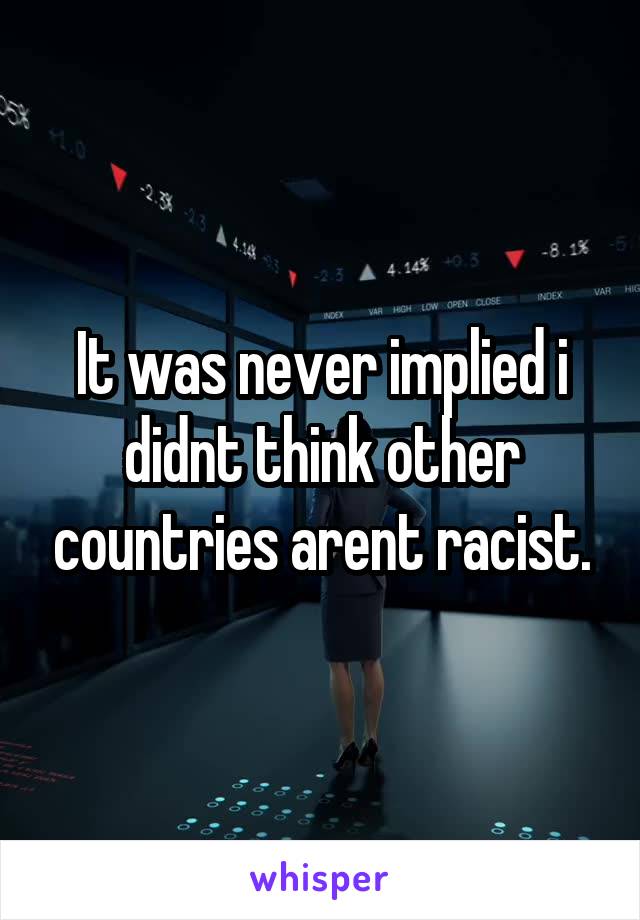 It was never implied i didnt think other countries arent racist.