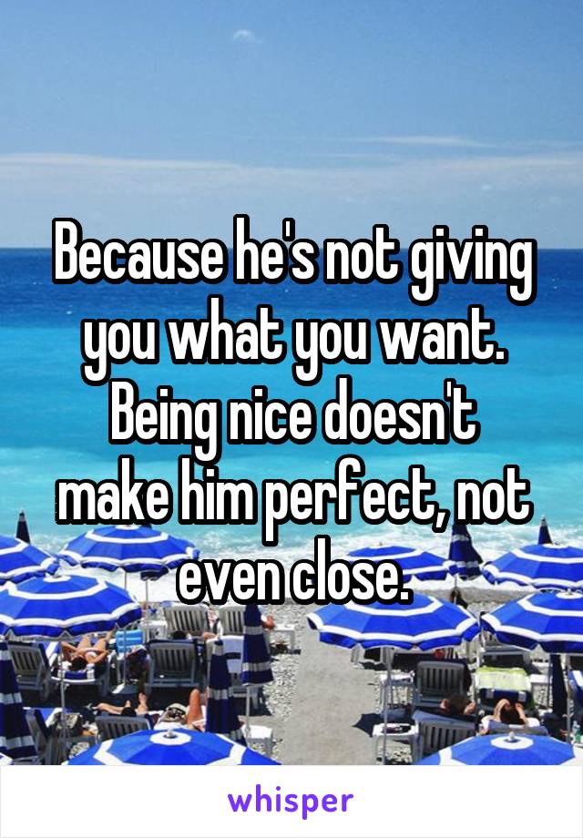 Because he's not giving you what you want.
Being nice doesn't make him perfect, not even close.