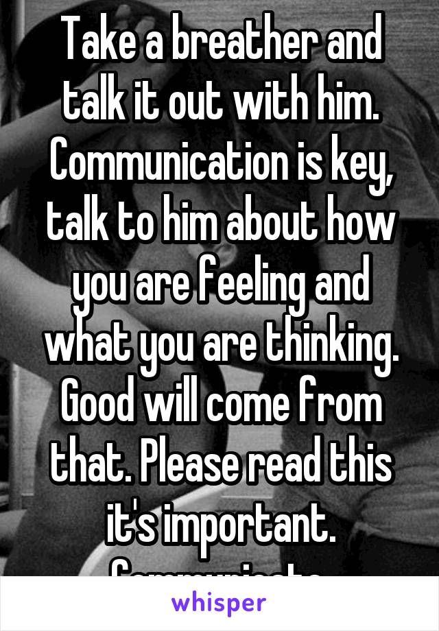 Take a breather and talk it out with him. Communication is key, talk to him about how you are feeling and what you are thinking. Good will come from that. Please read this it's important. Communicate 