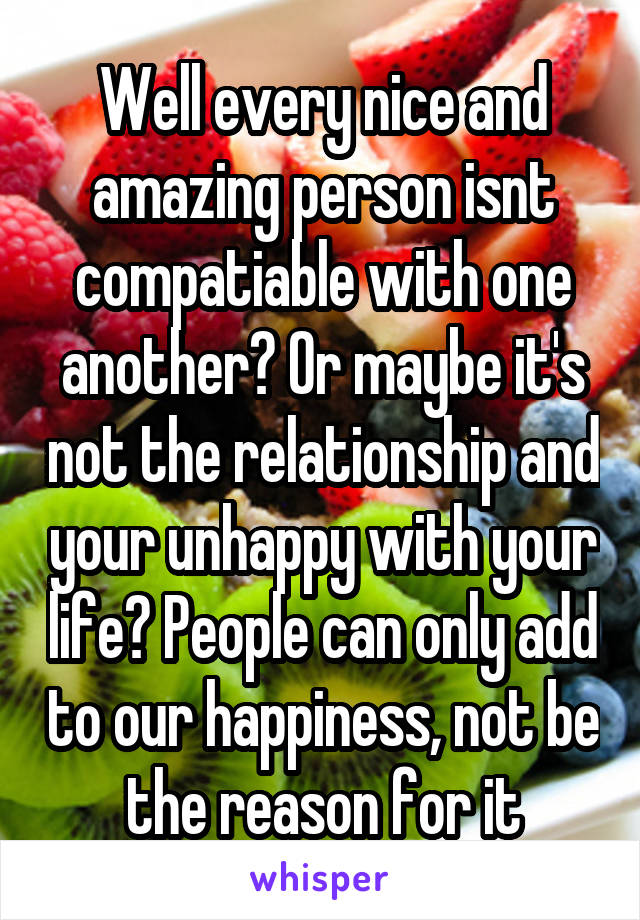 Well every nice and amazing person isnt compatiable with one another? Or maybe it's not the relationship and your unhappy with your life? People can only add to our happiness, not be the reason for it