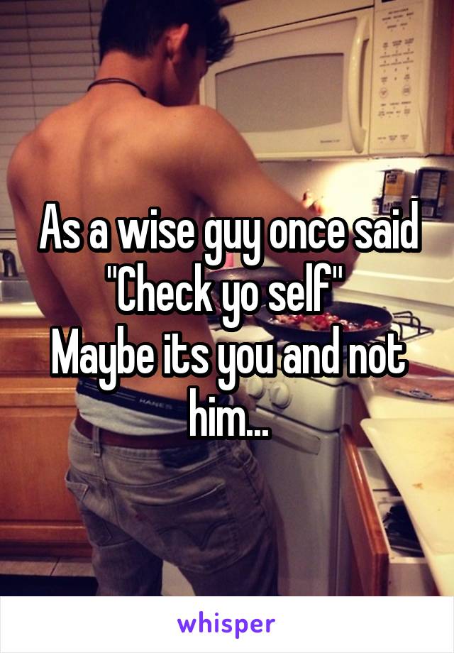 As a wise guy once said "Check yo self" 
Maybe its you and not him...