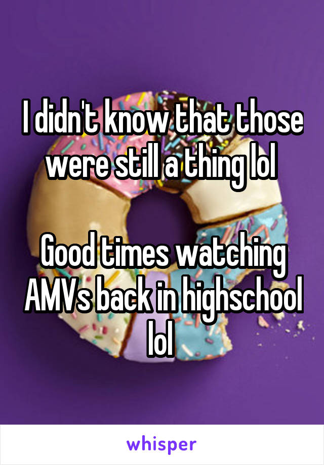 I didn't know that those were still a thing lol 

Good times watching AMVs back in highschool lol 