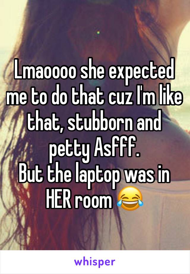 Lmaoooo she expected me to do that cuz I'm like that, stubborn and petty Asfff. 
But the laptop was in HER room 😂