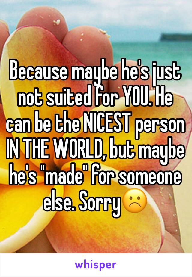 Because maybe he's just not suited for YOU. He can be the NICEST person IN THE WORLD, but maybe he's "made" for someone else. Sorry☹️