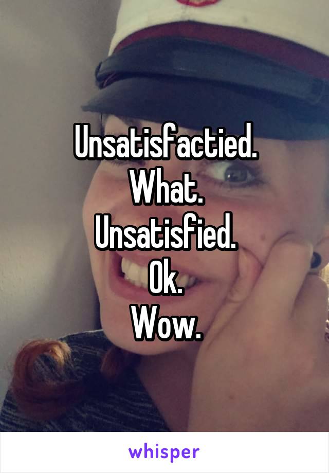 Unsatisfactied.
What.
Unsatisfied.
Ok.
Wow.