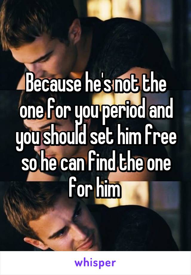 Because he's not the one for you period and you should set him free so he can find the one for him 