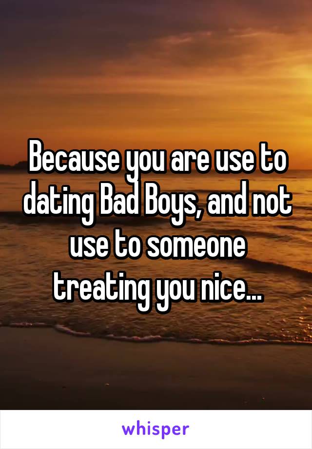 Because you are use to dating Bad Boys, and not use to someone treating you nice...