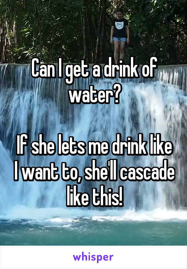 Can I get a drink of water?

If she lets me drink like I want to, she'll cascade like this!