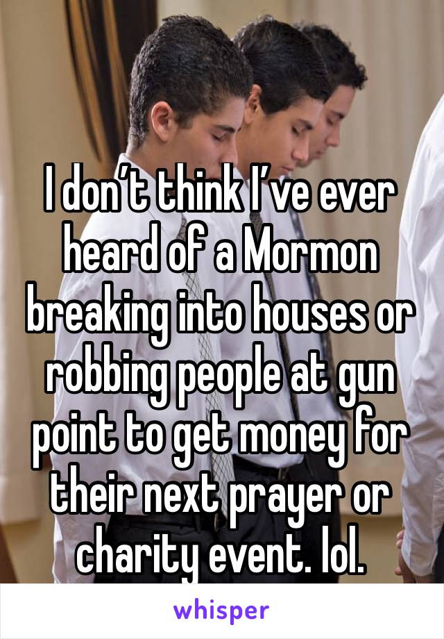 I don’t think I’ve ever heard of a Mormon breaking into houses or robbing people at gun point to get money for their next prayer or charity event. lol. 