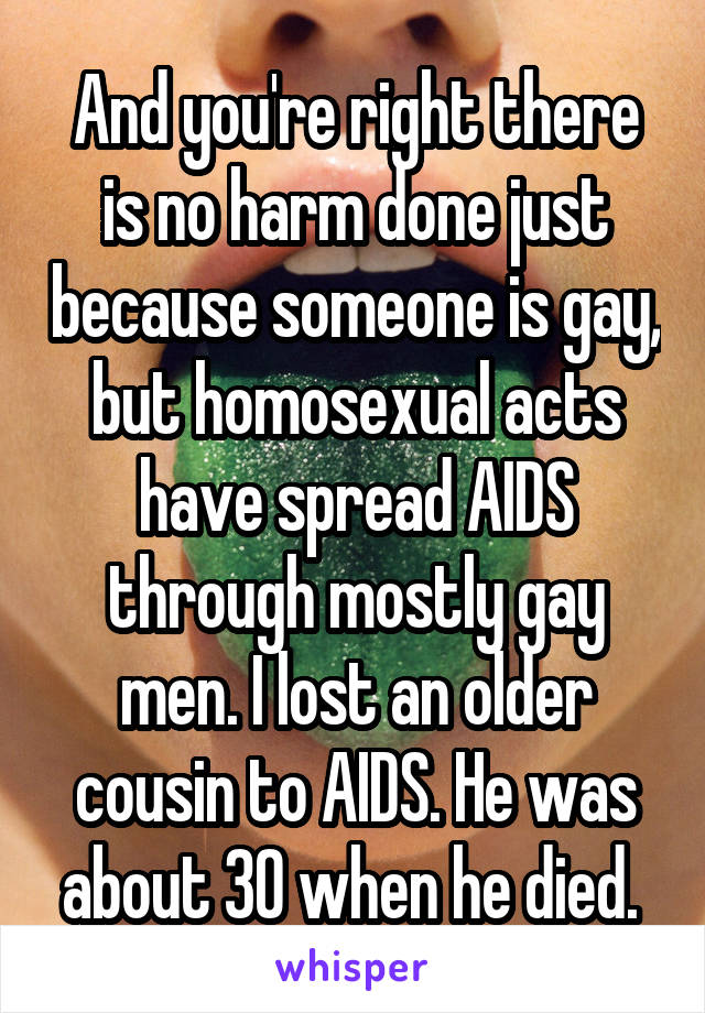 And you're right there is no harm done just because someone is gay, but homosexual acts have spread AIDS through mostly gay men. I lost an older cousin to AIDS. He was about 30 when he died. 