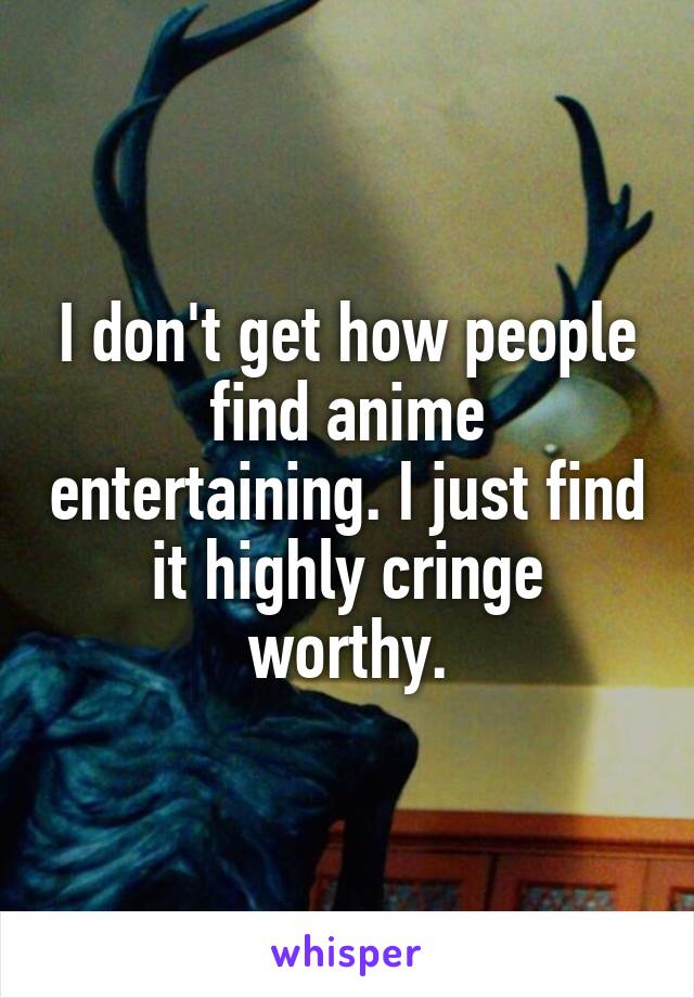 I don't get how people find anime entertaining. I just find it highly cringe worthy.