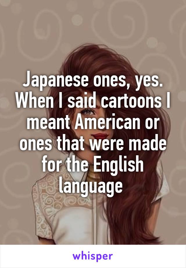 Japanese ones, yes. When I said cartoons I meant American or ones that were made for the English language 