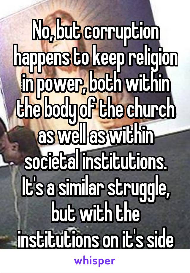 No, but corruption happens to keep religion in power, both within the body of the church as well as within societal institutions. It's a similar struggle, but with the institutions on it's side