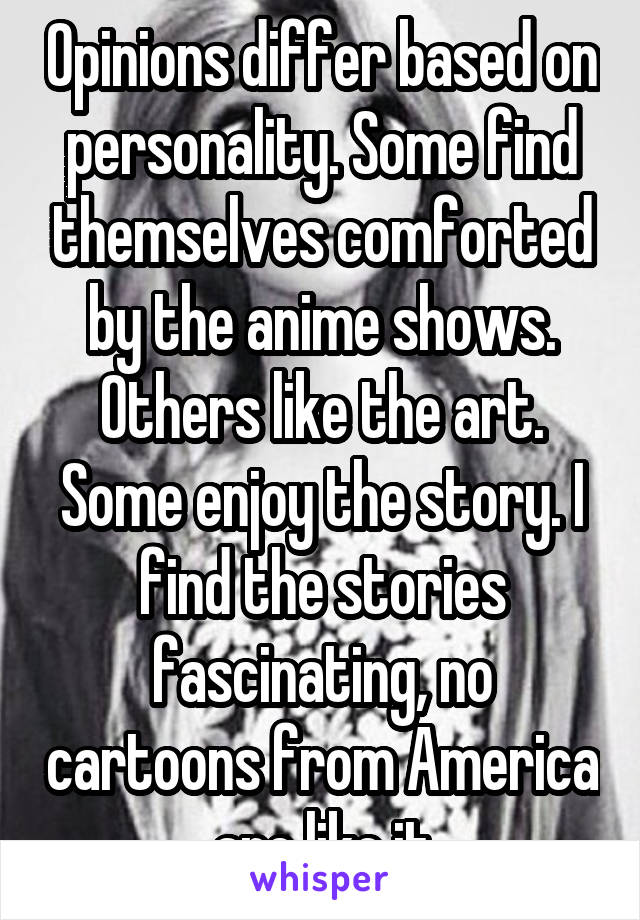 Opinions differ based on personality. Some find themselves comforted by the anime shows. Others like the art. Some enjoy the story. I find the stories fascinating, no cartoons from America are like it