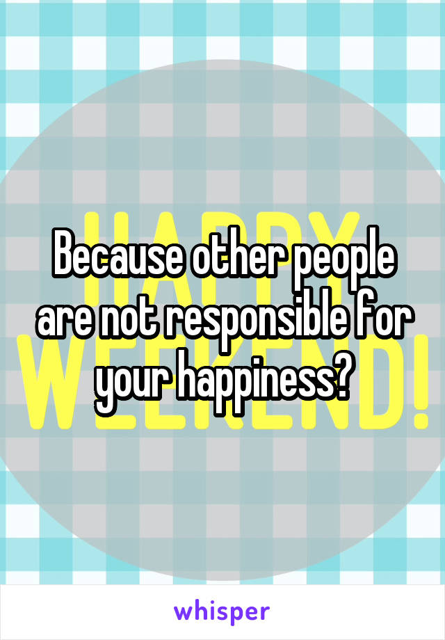 Because other people are not responsible for your happiness?