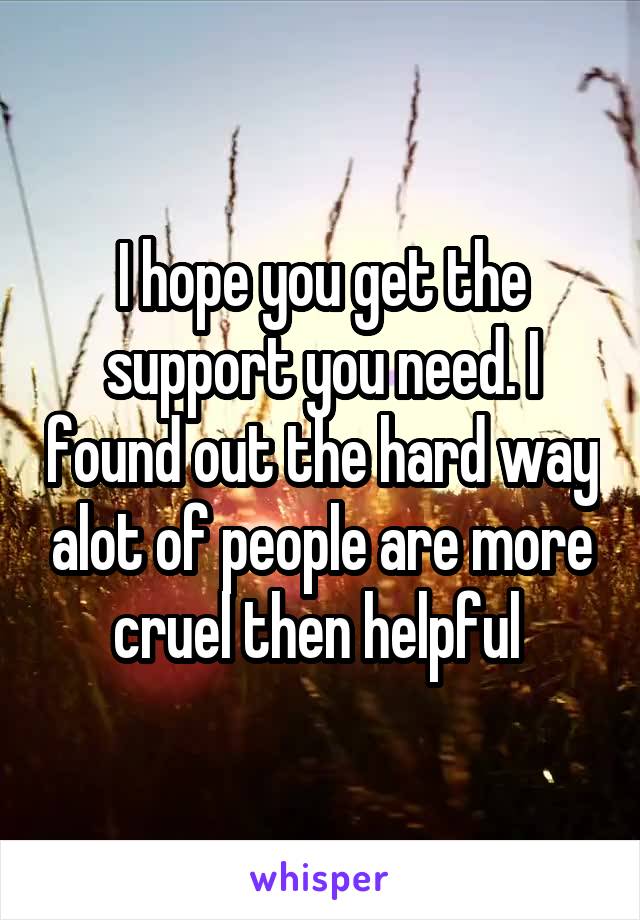 I hope you get the support you need. I found out the hard way alot of people are more cruel then helpful 