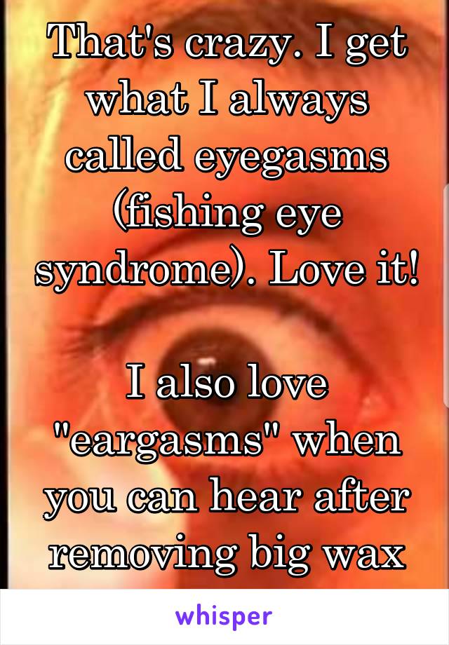 That's crazy. I get what I always called eyegasms (fishing eye syndrome). Love it!

I also love "eargasms" when you can hear after removing big wax buildup.
