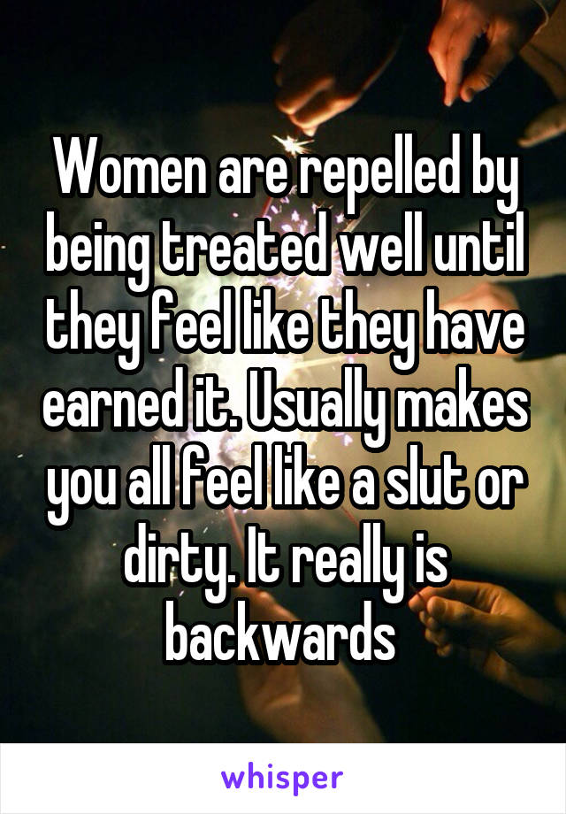 Women are repelled by being treated well until they feel like they have earned it. Usually makes you all feel like a slut or dirty. It really is backwards 