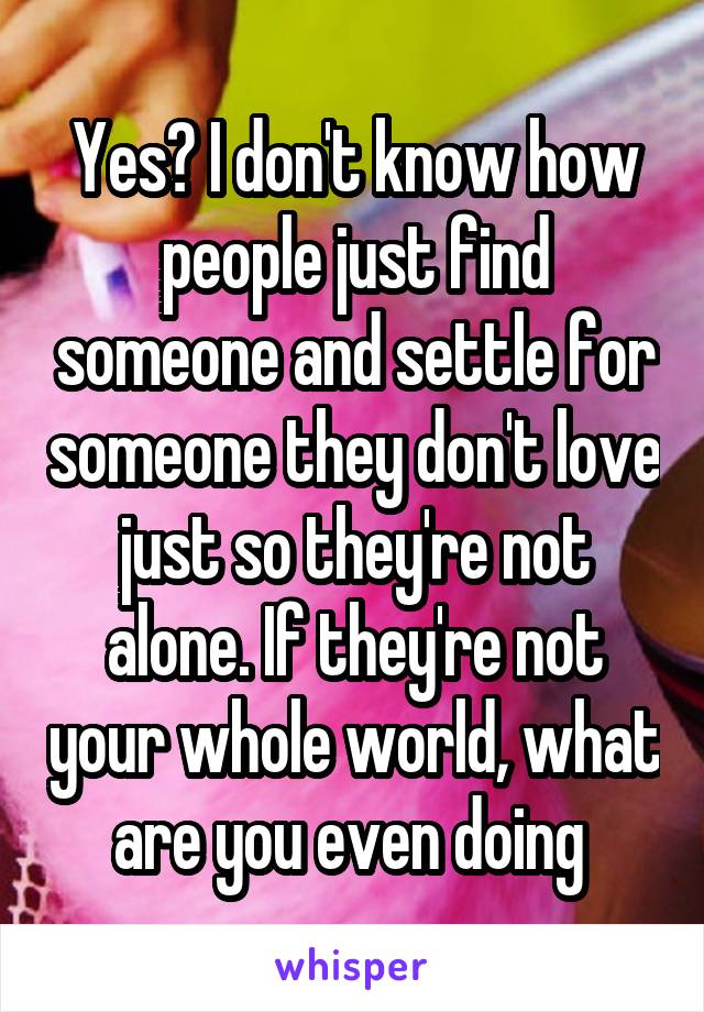 Yes? I don't know how people just find someone and settle for someone they don't love just so they're not alone. If they're not your whole world, what are you even doing 