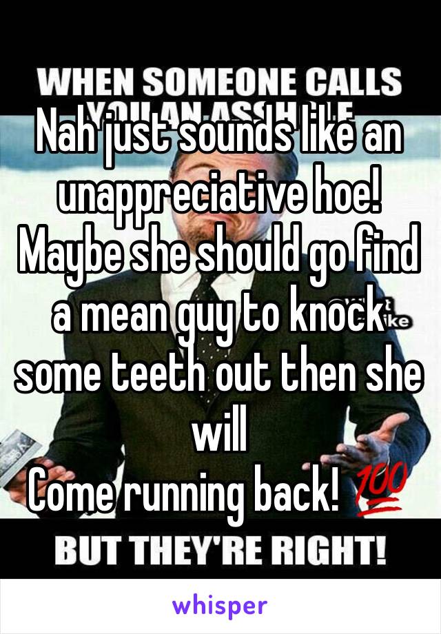 Nah just sounds like an unappreciative hoe! Maybe she should go find a mean guy to knock some teeth out then she will
Come running back! 💯