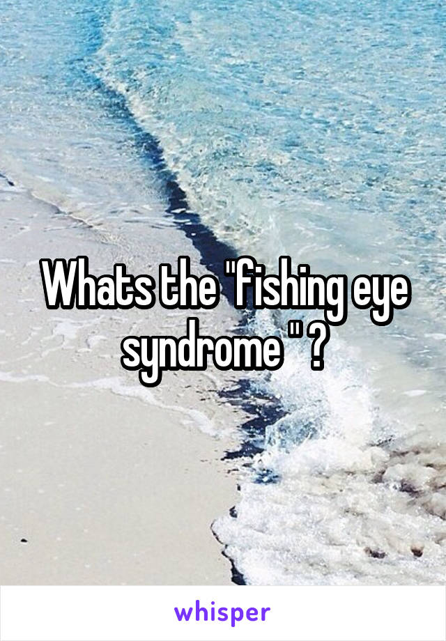 Whats the "fishing eye syndrome " ?