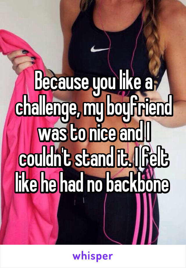 Because you like a challenge, my boyfriend was to nice and I couldn't stand it. I felt like he had no backbone 