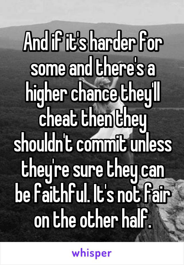 And if it's harder for some and there's a higher chance they'll cheat then they shouldn't commit unless they're sure they can be faithful. It's not fair on the other half.