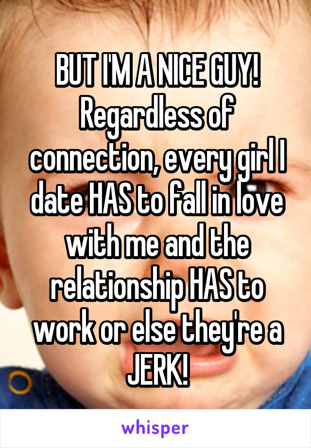 BUT I'M A NICE GUY! Regardless of connection, every girl I date HAS to fall in love with me and the relationship HAS to work or else they're a JERK!