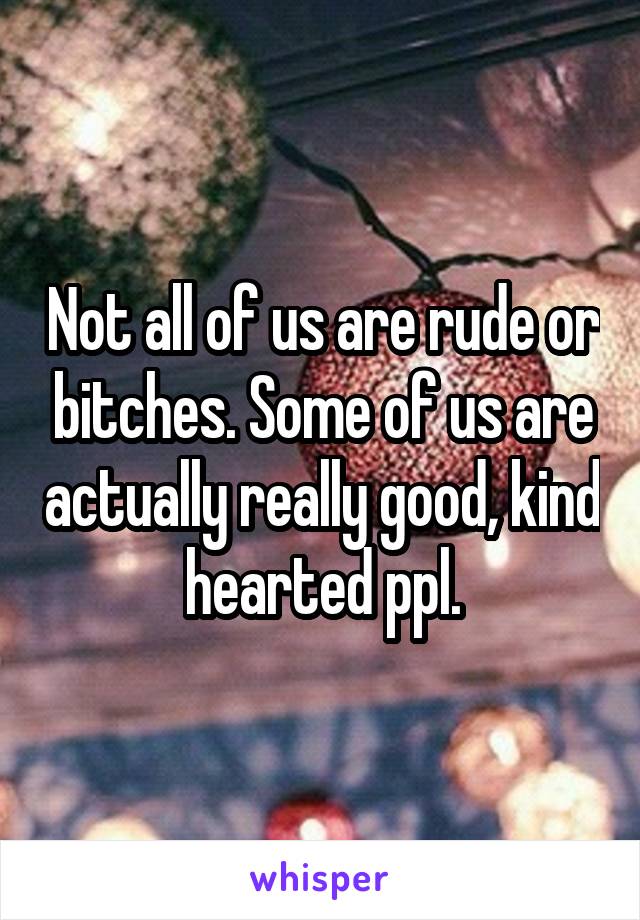 Not all of us are rude or bitches. Some of us are actually really good, kind hearted ppl.