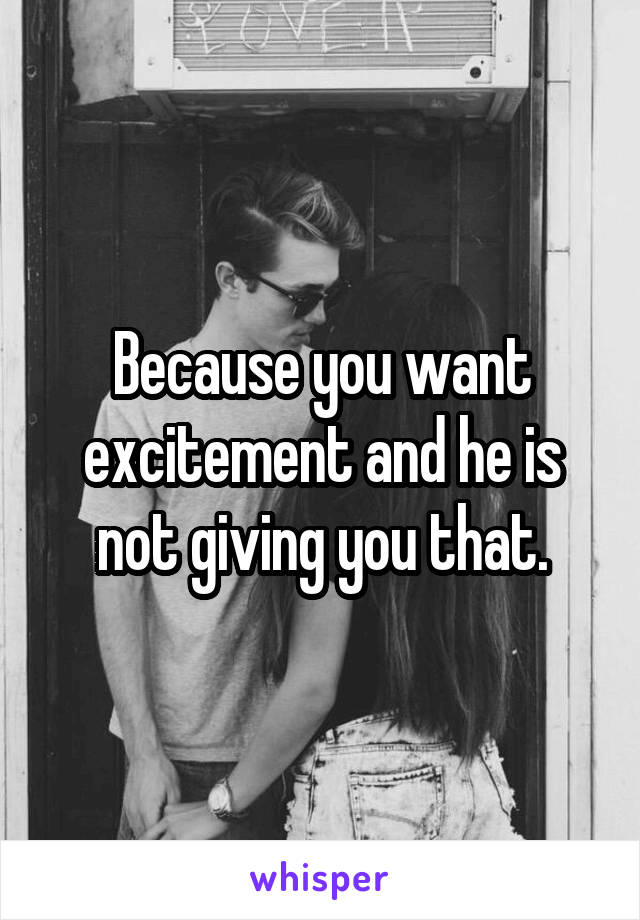 Because you want excitement and he is not giving you that.