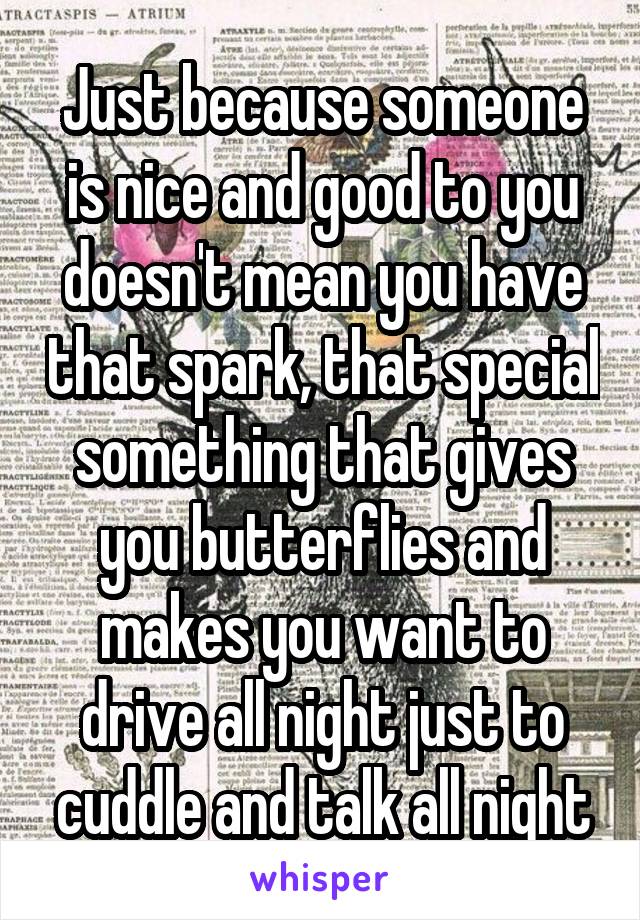 Just because someone is nice and good to you doesn't mean you have that spark, that special something that gives you butterflies and makes you want to drive all night just to cuddle and talk all night