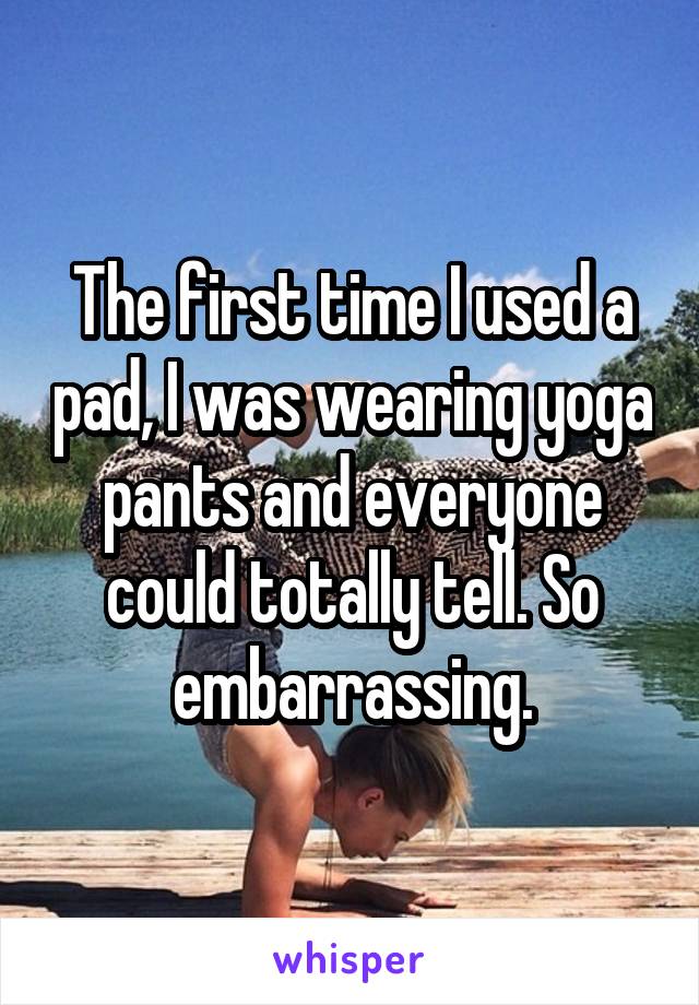 The first time I used a pad, I was wearing yoga pants and everyone could totally tell. So embarrassing.
